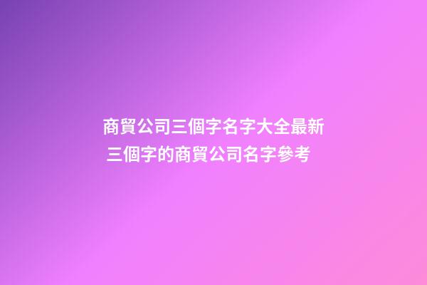 商貿公司三個字名字大全最新 三個字的商貿公司名字參考